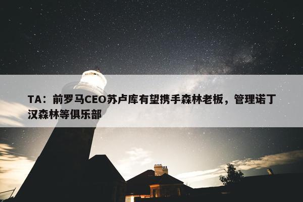 TA：前罗马CEO苏卢库有望携手森林老板，管理诺丁汉森林等俱乐部