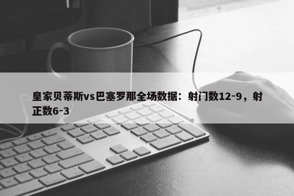 皇家贝蒂斯vs巴塞罗那全场数据：射门数12-9，射正数6-3