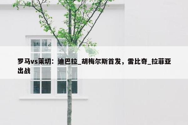 罗马vs莱切：迪巴拉_胡梅尔斯首发，雷比奇_拉菲亚出战