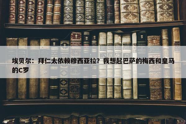 埃贝尔：拜仁太依赖穆西亚拉？我想起巴萨的梅西和皇马的C罗