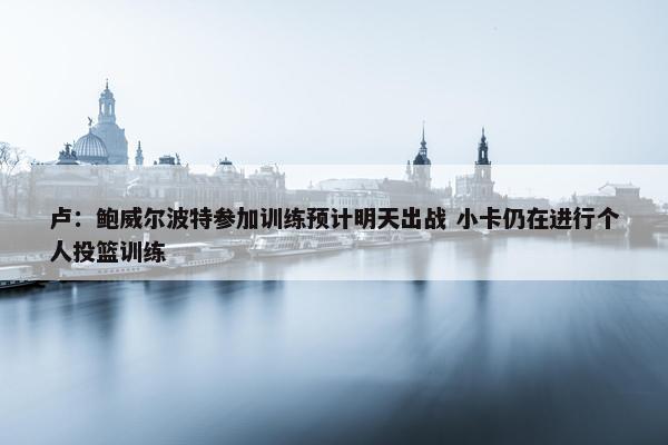 卢：鲍威尔波特参加训练预计明天出战 小卡仍在进行个人投篮训练