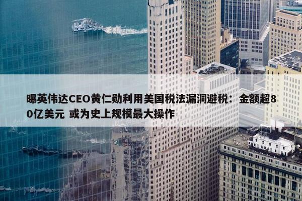 曝英伟达CEO黄仁勋利用美国税法漏洞避税：金额超80亿美元 或为史上规模最大操作