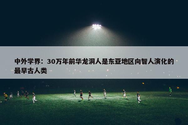 中外学界：30万年前华龙洞人是东亚地区向智人演化的最早古人类