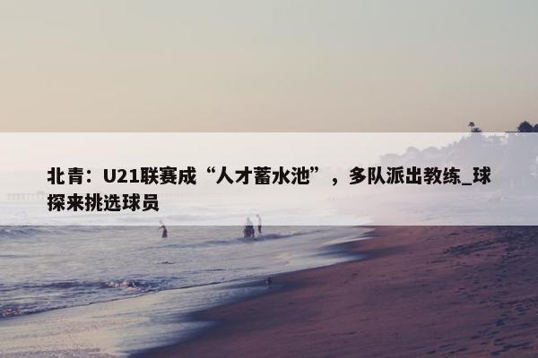 北青：U21联赛成“人才蓄水池”，多队派出教练_球探来挑选球员