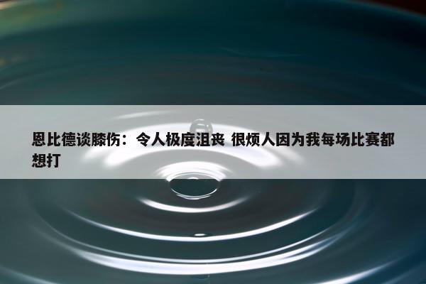 恩比德谈膝伤：令人极度沮丧 很烦人因为我每场比赛都想打