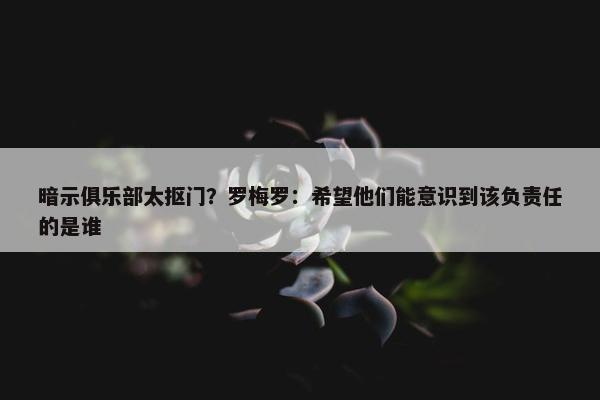 暗示俱乐部太抠门？罗梅罗：希望他们能意识到该负责任的是谁