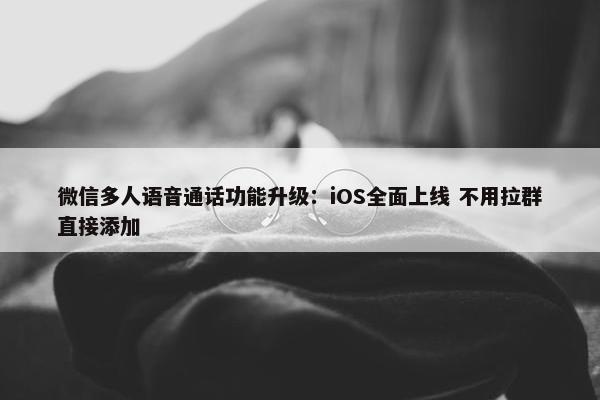 微信多人语音通话功能升级：iOS全面上线 不用拉群直接添加