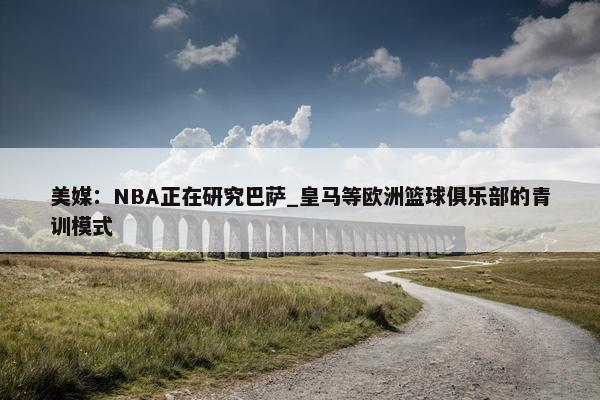 美媒：NBA正在研究巴萨_皇马等欧洲篮球俱乐部的青训模式