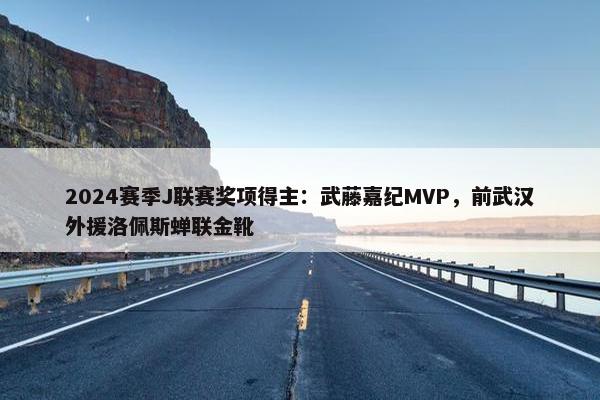 2024赛季J联赛奖项得主：武藤嘉纪MVP，前武汉外援洛佩斯蝉联金靴