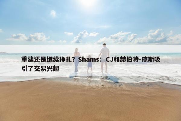 重建还是继续挣扎？Shams：CJ和赫伯特-琼斯吸引了交易兴趣