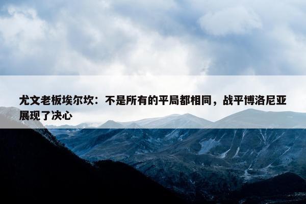 尤文老板埃尔坎：不是所有的平局都相同，战平博洛尼亚展现了决心