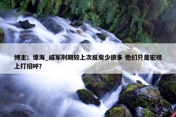 博主：谭海_戚军刑期较上次反腐少很多 他们只是宏观上打招呼？