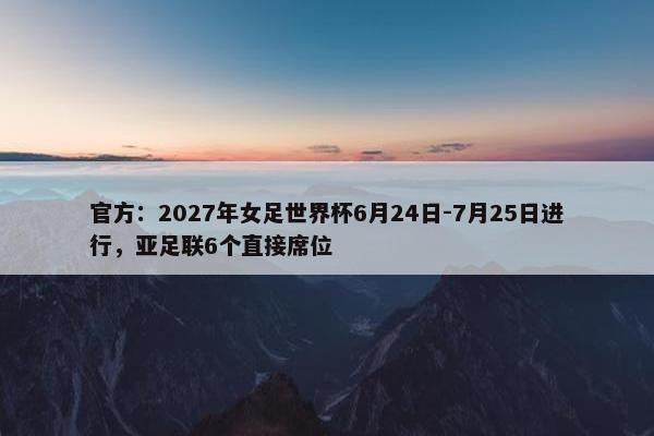 官方：2027年女足世界杯6月24日-7月25日进行，亚足联6个直接席位