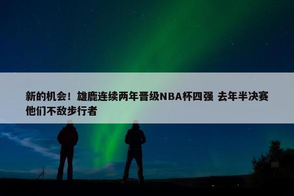 新的机会！雄鹿连续两年晋级NBA杯四强 去年半决赛他们不敌步行者