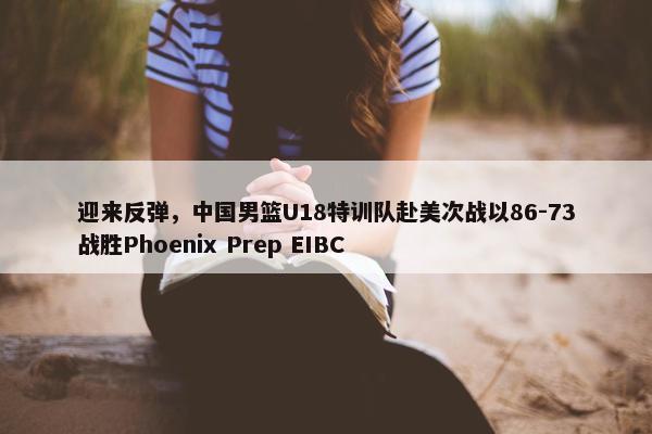 迎来反弹，中国男篮U18特训队赴美次战以86-73战胜Phoenix Prep EIBC