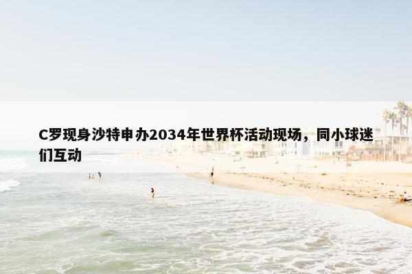 C罗现身沙特申办2034年世界杯活动现场，同小球迷们互动