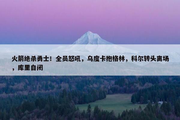 火箭绝杀勇士！全员怒吼，乌度卡抱格林，科尔转头离场，库里自闭