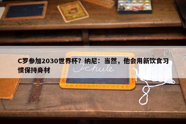 C罗参加2030世界杯？纳尼：当然，他会用新饮食习惯保持身材