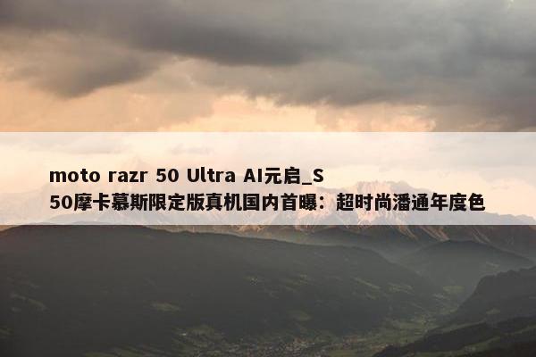 moto razr 50 Ultra AI元启_S50摩卡慕斯限定版真机国内首曝：超时尚潘通年度色