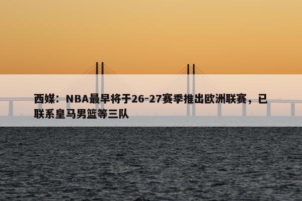 西媒：NBA最早将于26-27赛季推出欧洲联赛，已联系皇马男篮等三队