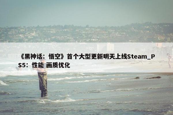 《黑神话：悟空》首个大型更新明天上线Steam_PS5：性能 画质优化