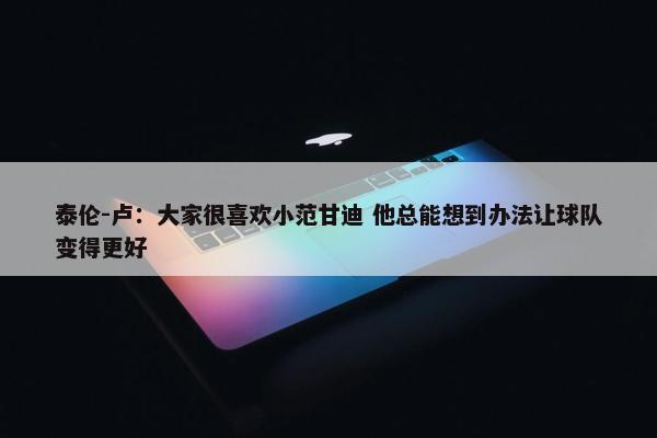 泰伦-卢：大家很喜欢小范甘迪 他总能想到办法让球队变得更好