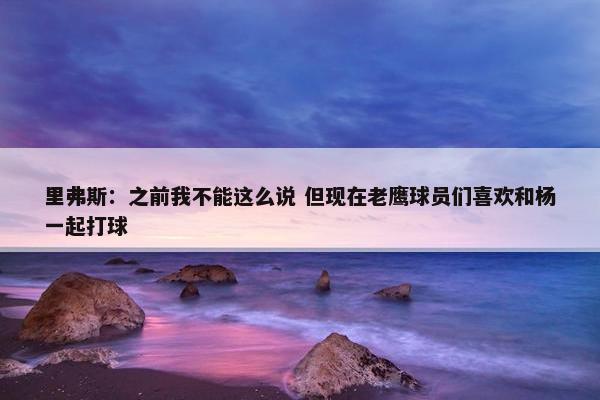 里弗斯：之前我不能这么说 但现在老鹰球员们喜欢和杨一起打球