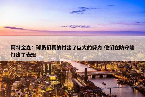 阿特金森：球员们真的付出了巨大的努力 他们在防守端打出了表现