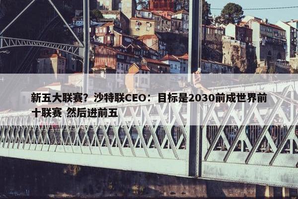 新五大联赛？沙特联CEO：目标是2030前成世界前十联赛 然后进前五