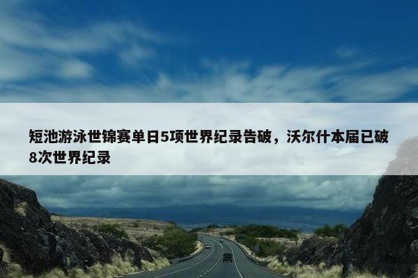 短池游泳世锦赛单日5项世界纪录告破，沃尔什本届已破8次世界纪录