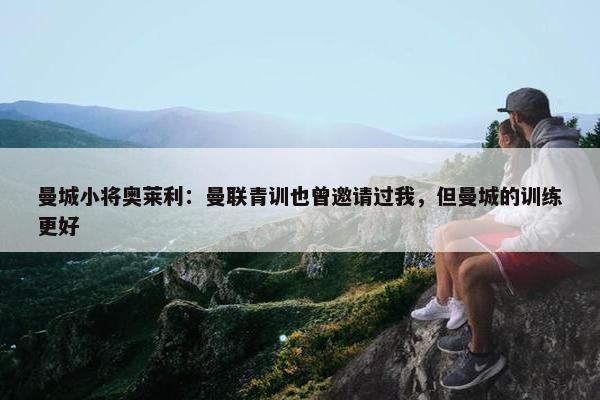 曼城小将奥莱利：曼联青训也曾邀请过我，但曼城的训练更好