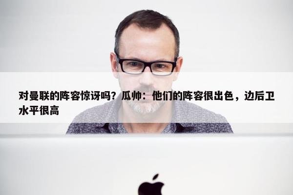 对曼联的阵容惊讶吗？瓜帅：他们的阵容很出色，边后卫水平很高