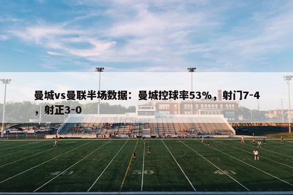 曼城vs曼联半场数据：曼城控球率53%，射门7-4，射正3-0