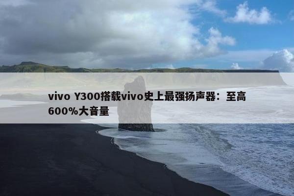 vivo Y300搭载vivo史上最强扬声器：至高600%大音量