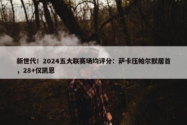 新世代！2024五大联赛场均评分：萨卡压帕尔默居首，28+仅凯恩