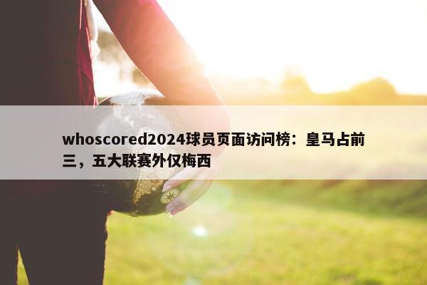 whoscored2024球员页面访问榜：皇马占前三，五大联赛外仅梅西