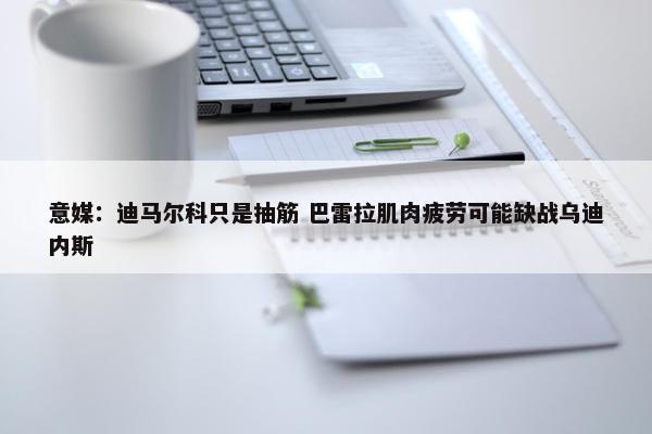 意媒：迪马尔科只是抽筋 巴雷拉肌肉疲劳可能缺战乌迪内斯