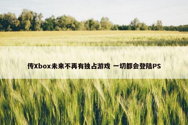 传Xbox未来不再有独占游戏 一切都会登陆PS