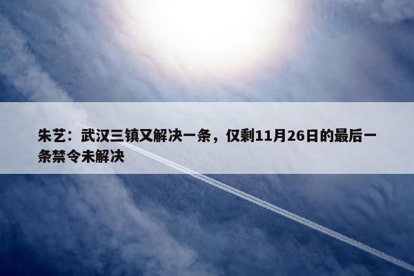 朱艺：武汉三镇又解决一条，仅剩11月26日的最后一条禁令未解决