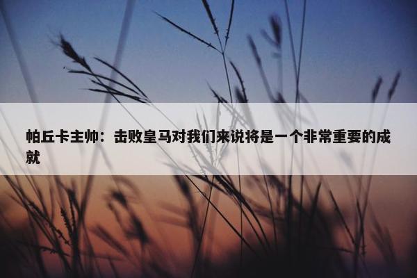 帕丘卡主帅：击败皇马对我们来说将是一个非常重要的成就