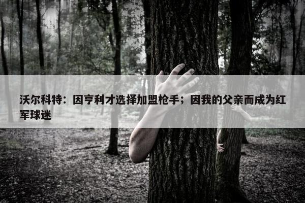 沃尔科特：因亨利才选择加盟枪手；因我的父亲而成为红军球迷