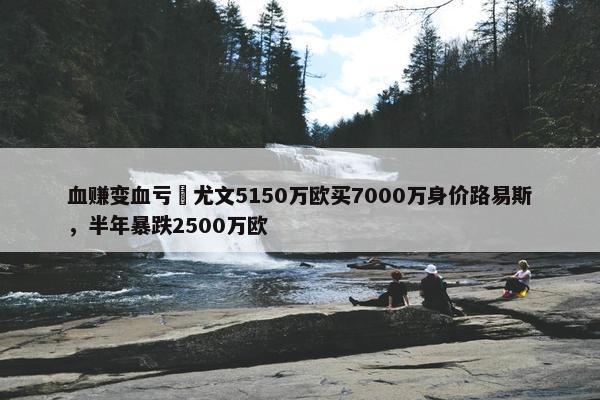 血赚变血亏❓尤文5150万欧买7000万身价路易斯，半年暴跌2500万欧