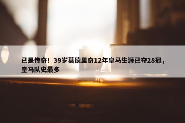 已是传奇！39岁莫德里奇12年皇马生涯已夺28冠，皇马队史最多