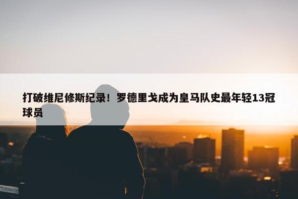 打破维尼修斯纪录！罗德里戈成为皇马队史最年轻13冠球员