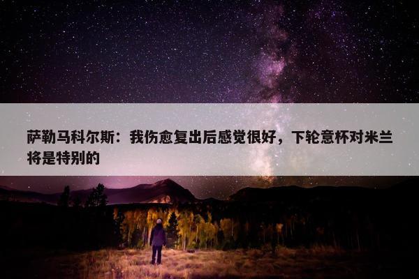 萨勒马科尔斯：我伤愈复出后感觉很好，下轮意杯对米兰将是特别的