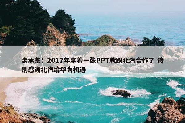 余承东：2017年拿着一张PPT就跟北汽合作了 特别感谢北汽给华为机遇