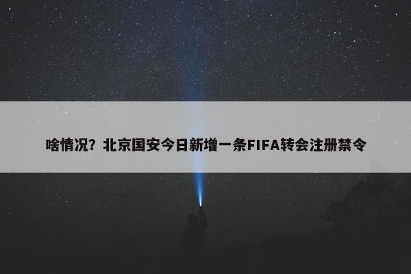 啥情况？北京国安今日新增一条FIFA转会注册禁令