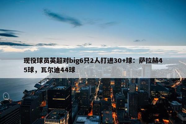 现役球员英超对big6只2人打进30+球：萨拉赫45球，瓦尔迪44球