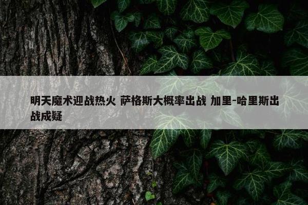 明天魔术迎战热火 萨格斯大概率出战 加里-哈里斯出战成疑