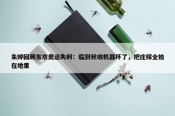 朱婷回顾东京奥运失利：临到秋收机器坏了，把庄稼全拍在地里